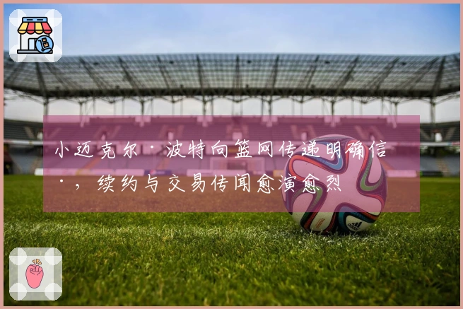 小迈克尔·波特向篮网传递明确信号，续约与交易传闻愈演愈烈