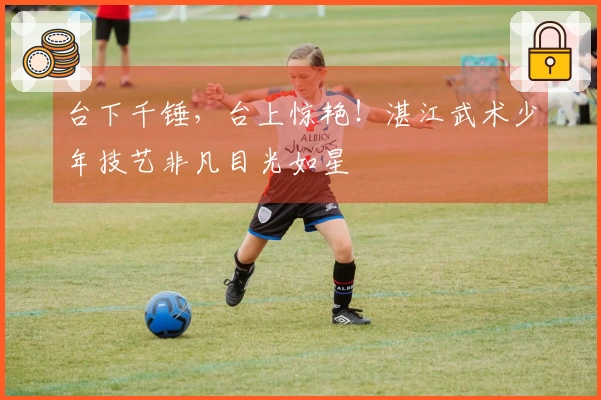 台下千锤，台上惊艳！湛江武术少年技艺非凡目光如星