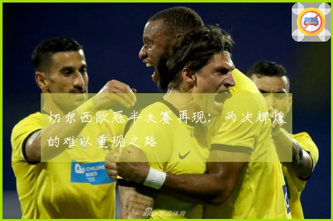 切尔西欧冠半决赛再现：两次辉煌的难以重现之路