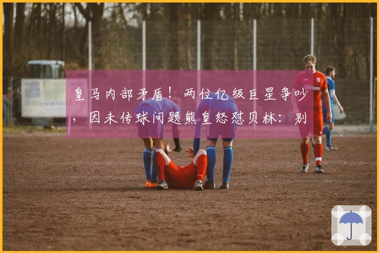 皇马内部矛盾！两位亿级巨星争吵，因未传球问题熊皇怒怼贝林：别吵了