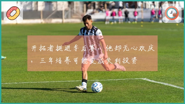 开拓者挺进季后赛，他却无心欢庆，三年培养可能变成失利投资
