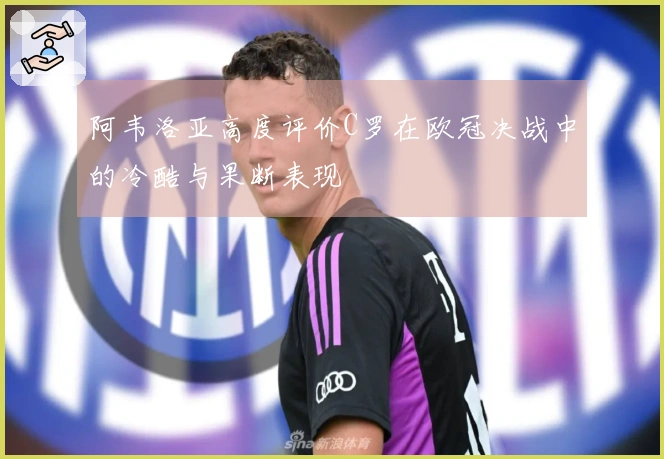 阿韦洛亚高度评价C罗在欧冠决战中的冷酷与果断表现