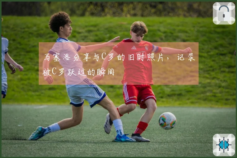 马塞洛分享与C罗的旧时照片，记录被C罗跃过的瞬间