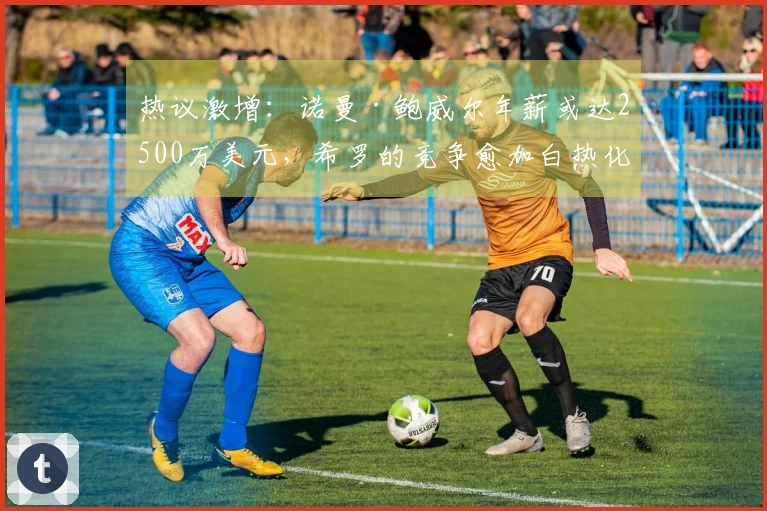 热议激增：诺曼·鲍威尔年薪或达2500万美元，希罗的竞争愈加白热化