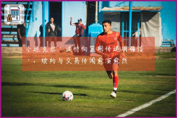 小迈克尔·波特向篮网传递明确信号，续约与交易传闻愈演愈烈
