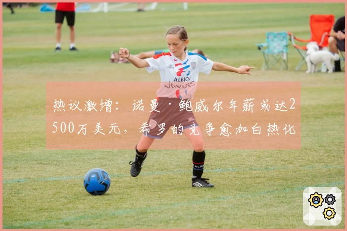 热议激增：诺曼·鲍威尔年薪或达2500万美元，希罗的竞争愈加白热化
