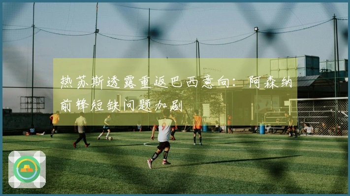 热苏斯透露重返巴西意向：阿森纳前锋短缺问题加剧