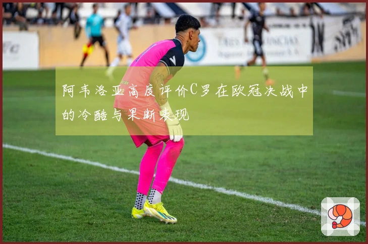 阿韦洛亚高度评价C罗在欧冠决战中的冷酷与果断表现