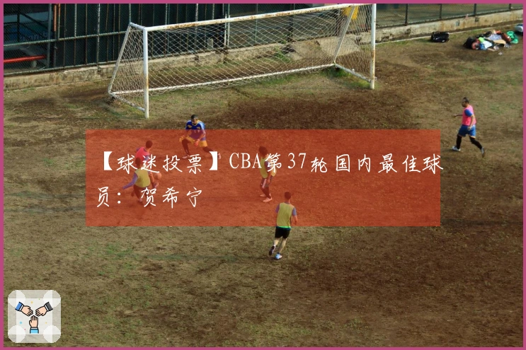 【球迷投票】CBA第37轮国内最佳球员：贺希宁